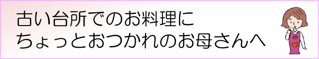 古い台所でのお料理にちょっとお疲れのお母さんへ（バナー）