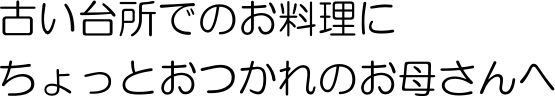 古い台所でのお料理にちょっとお疲れのお母さんへ